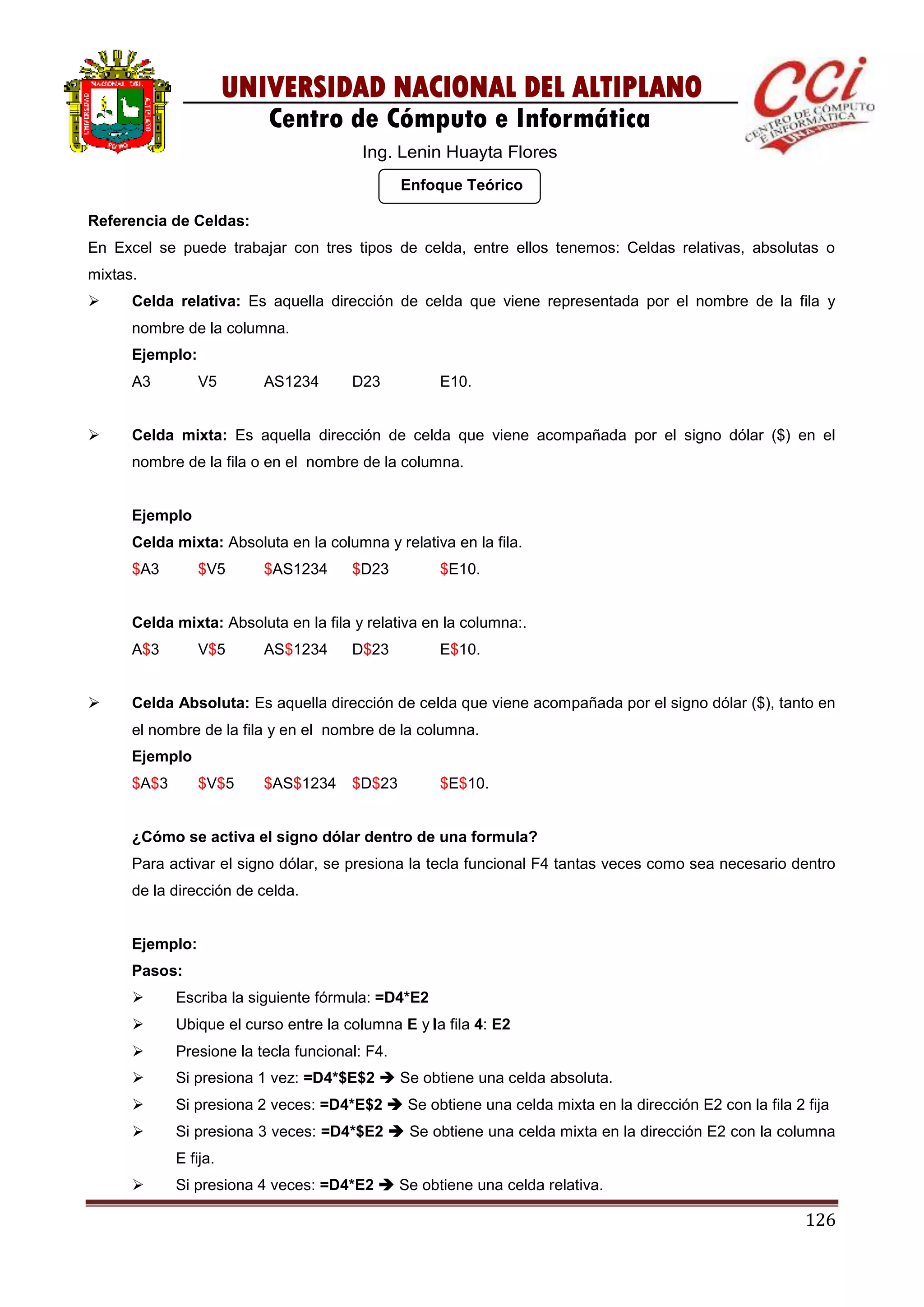 126
UNIVERSIDAD NACIONAL DEL ALTIPLANO
Centro de Cómputo e Informática
Ing. Lenin Huayta Flores
Enfoque Teórico
Referencia de Celdas:
En Excel se puede trabajar con tres tipos de celda, entre ellos tenemos: Celdas relativas, absolutas o
mixtas.
 Celda relativa: Es aquella dirección de celda que viene representada por el nombre de la fila y
nombre de la columna.
Ejemplo:
A3 V5 AS1234 D23 E10.
 Celda mixta: Es aquella dirección de celda que viene acompañada por el signo dólar ($) en el
nombre de la fila o en el nombre de la columna.
Ejemplo
Celda mixta: Absoluta en la columna y relativa en la fila.
$A3 $V5 $AS1234 $D23 $E10.
Celda mixta: Absoluta en la fila y relativa en la columna:.
A$3 V$5 AS$1234 D$23 E$10.
 Celda Absoluta: Es aquella dirección de celda que viene acompañada por el signo dólar ($), tanto en
el nombre de la fila y en el nombre de la columna.
Ejemplo
$A$3 $V$5 $AS$1234 $D$23 $E$10.
¿Cómo se activa el signo dólar dentro de una formula?
Para activar el signo dólar, se presiona la tecla funcional F4 tantas veces como sea necesario dentro
de la dirección de celda.
Ejemplo:
Pasos:
 Escriba la siguiente fórmula: =D4*E2
 Ubique el curso entre la columna E y la fila 4: E2
 Presione la tecla funcional: F4.
 Si presiona 1 vez: =D4*$E$2  Se obtiene una celda absoluta.
 Si presiona 2 veces: =D4*E$2  Se obtiene una celda mixta en la dirección E2 con la fila 2 fija
 Si presiona 3 veces: =D4*$E2  Se obtiene una celda mixta en la dirección E2 con la columna
E fija.
 Si presiona 4 veces: =D4*E2  Se obtiene una celda relativa.
 