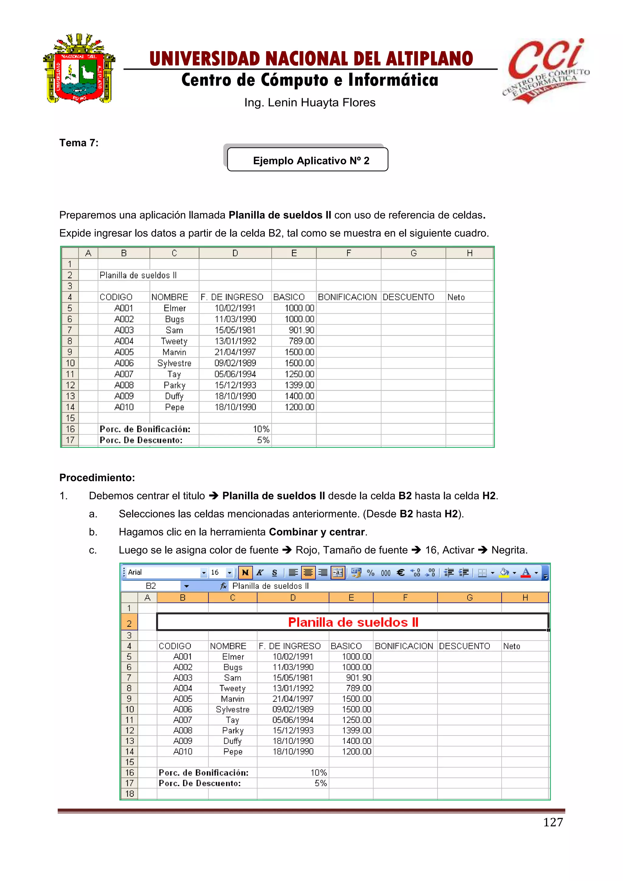 127
UNIVERSIDAD NACIONAL DEL ALTIPLANO
Centro de Cómputo e Informática
Ing. Lenin Huayta Flores
Tema 7:
Ejemplo Aplicativo Nº 2
Preparemos una aplicación llamada Planilla de sueldos II con uso de referencia de celdas.
Expide ingresar los datos a partir de la celda B2, tal como se muestra en el siguiente cuadro.
Procedimiento:
1. Debemos centrar el titulo  Planilla de sueldos II desde la celda B2 hasta la celda H2.
a. Selecciones las celdas mencionadas anteriormente. (Desde B2 hasta H2).
b. Hagamos clic en la herramienta Combinar y centrar.
c. Luego se le asigna color de fuente  Rojo, Tamaño de fuente  16, Activar  Negrita.
 