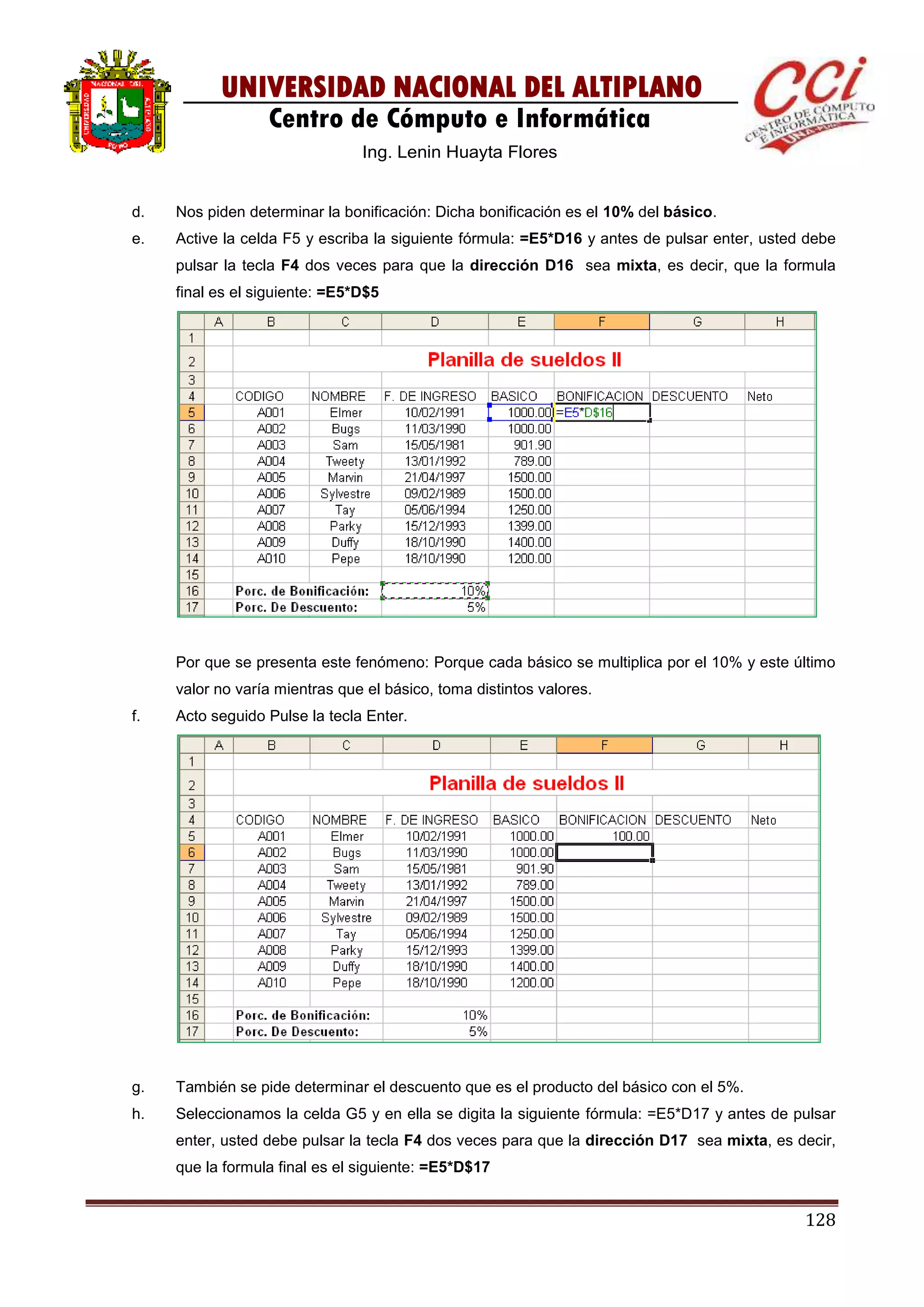 128
UNIVERSIDAD NACIONAL DEL ALTIPLANO
Centro de Cómputo e Informática
Ing. Lenin Huayta Flores
d. Nos piden determinar la bonificación: Dicha bonificación es el 10% del básico.
e. Active la celda F5 y escriba la siguiente fórmula: =E5*D16 y antes de pulsar enter, usted debe
pulsar la tecla F4 dos veces para que la dirección D16 sea mixta, es decir, que la formula
final es el siguiente: =E5*D$5
Por que se presenta este fenómeno: Porque cada básico se multiplica por el 10% y este último
valor no varía mientras que el básico, toma distintos valores.
f. Acto seguido Pulse la tecla Enter.
g. También se pide determinar el descuento que es el producto del básico con el 5%.
h. Seleccionamos la celda G5 y en ella se digita la siguiente fórmula: =E5*D17 y antes de pulsar
enter, usted debe pulsar la tecla F4 dos veces para que la dirección D17 sea mixta, es decir,
que la formula final es el siguiente: =E5*D$17
 