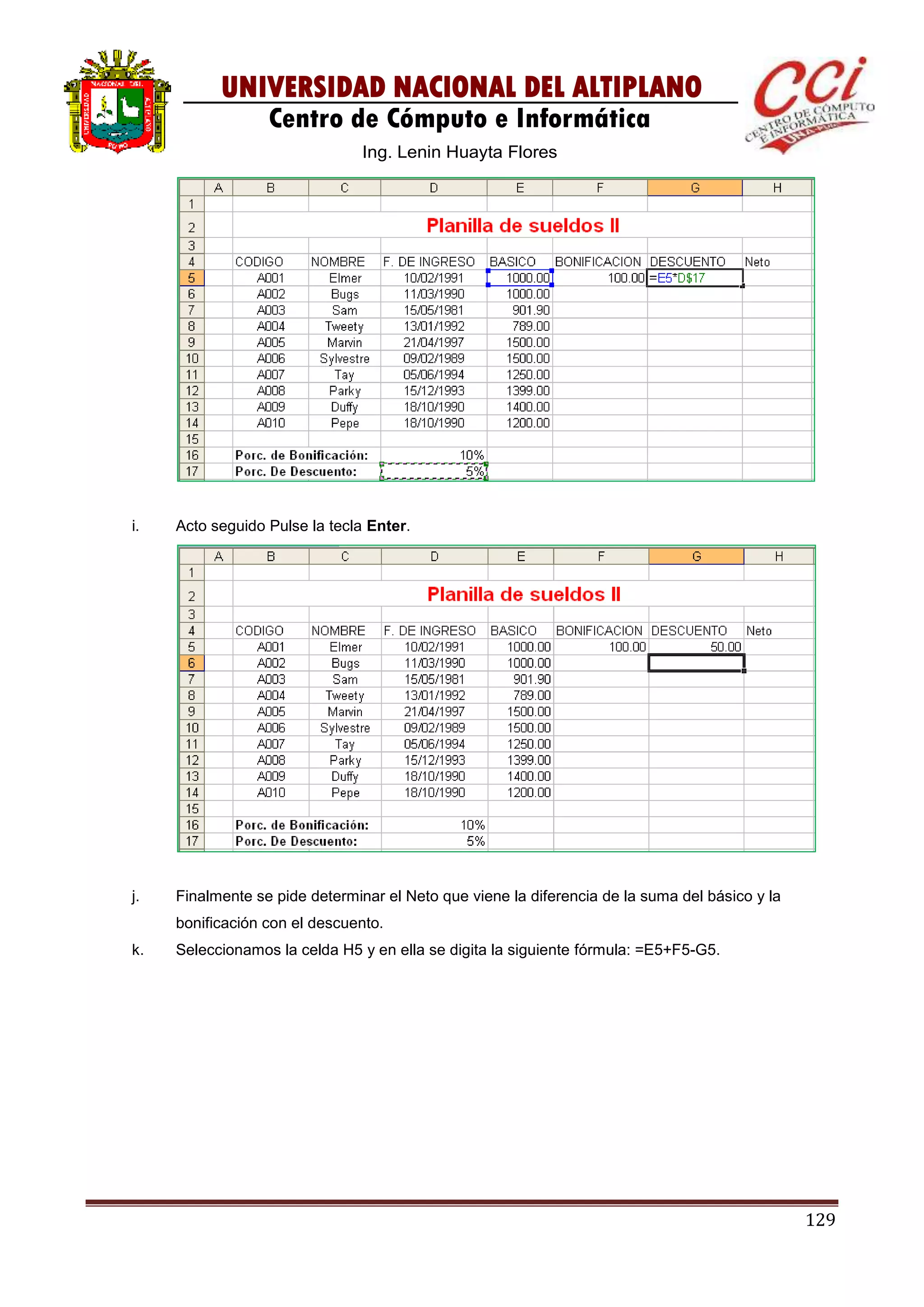 129
UNIVERSIDAD NACIONAL DEL ALTIPLANO
Centro de Cómputo e Informática
Ing. Lenin Huayta Flores
i. Acto seguido Pulse la tecla Enter.
j. Finalmente se pide determinar el Neto que viene la diferencia de la suma del básico y la
bonificación con el descuento.
k. Seleccionamos la celda H5 y en ella se digita la siguiente fórmula: =E5+F5-G5.
 