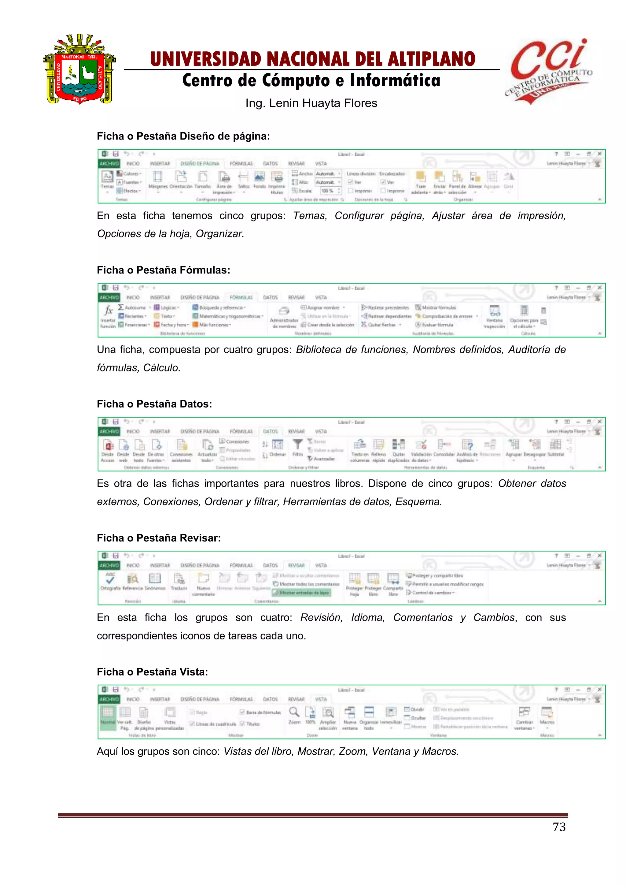 73
UNIVERSIDAD NACIONAL DEL ALTIPLANO
Centro de Cómputo e Informática
Ing. Lenin Huayta Flores
Ficha o Pestaña Diseño de página:
En esta ficha tenemos cinco grupos: Temas, Configurar página, Ajustar área de impresión,
Opciones de la hoja, Organizar.
Ficha o Pestaña Fórmulas:
Una ficha, compuesta por cuatro grupos: Biblioteca de funciones, Nombres definidos, Auditoría de
fórmulas, Cálculo.
Ficha o Pestaña Datos:
Es otra de las fichas importantes para nuestros libros. Dispone de cinco grupos: Obtener datos
externos, Conexiones, Ordenar y filtrar, Herramientas de datos, Esquema.
Ficha o Pestaña Revisar:
En esta ficha los grupos son cuatro: Revisión, Idioma, Comentarios y Cambios, con sus
correspondientes iconos de tareas cada uno.
Ficha o Pestaña Vista:
Aquí los grupos son cinco: Vistas del libro, Mostrar, Zoom, Ventana y Macros.
 