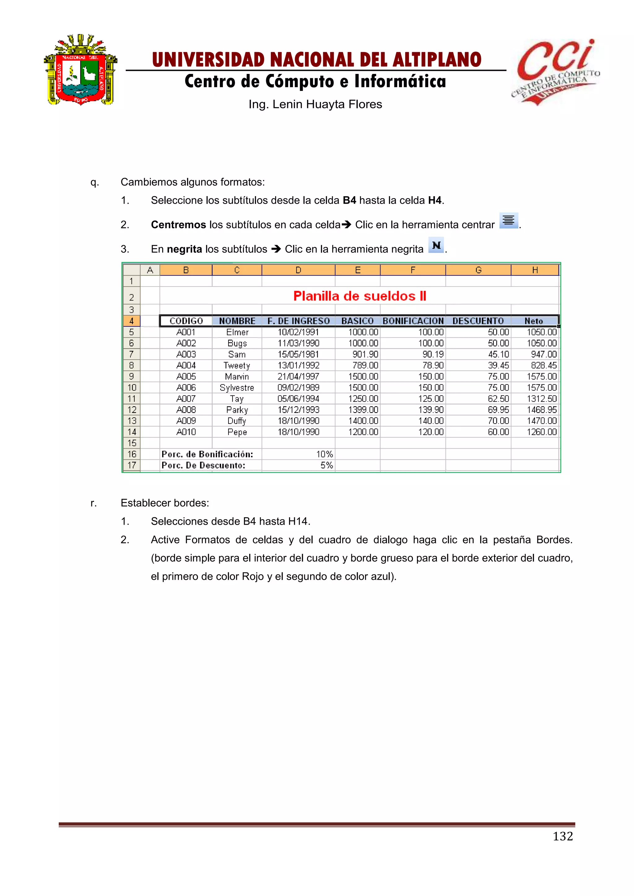 132
UNIVERSIDAD NACIONAL DEL ALTIPLANO
Centro de Cómputo e Informática
Ing. Lenin Huayta Flores
q. Cambiemos algunos formatos:
1. Seleccione los subtítulos desde la celda B4 hasta la celda H4.
2. Centremos los subtítulos en cada celda Clic en la herramienta centrar .
3. En negrita los subtítulos  Clic en la herramienta negrita .
r. Establecer bordes:
1. Selecciones desde B4 hasta H14.
2. Active Formatos de celdas y del cuadro de dialogo haga clic en la pestaña Bordes.
(borde simple para el interior del cuadro y borde grueso para el borde exterior del cuadro,
el primero de color Rojo y el segundo de color azul).
 