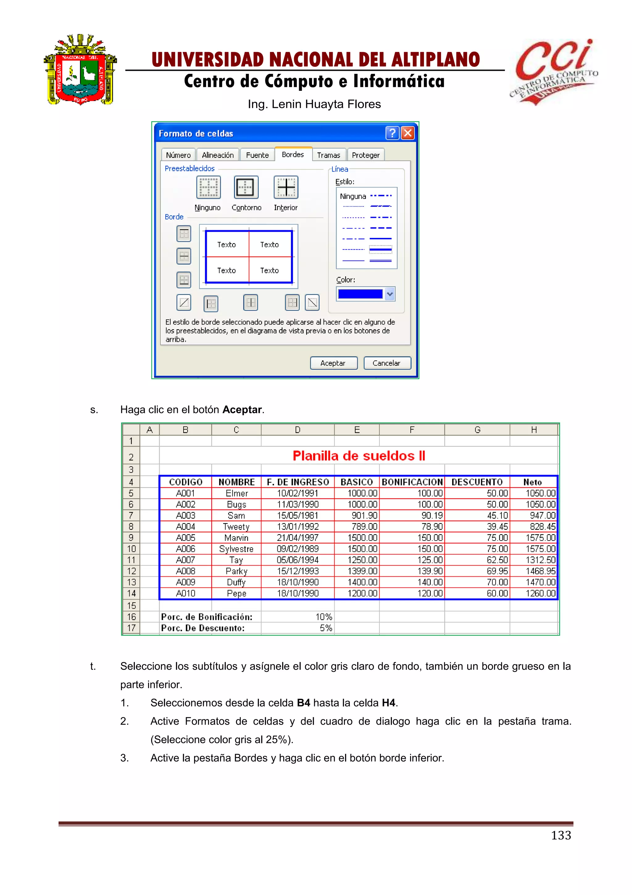 133
UNIVERSIDAD NACIONAL DEL ALTIPLANO
Centro de Cómputo e Informática
Ing. Lenin Huayta Flores
s. Haga clic en el botón Aceptar.
t. Seleccione los subtítulos y asígnele el color gris claro de fondo, también un borde grueso en la
parte inferior.
1. Seleccionemos desde la celda B4 hasta la celda H4.
2. Active Formatos de celdas y del cuadro de dialogo haga clic en la pestaña trama.
(Seleccione color gris al 25%).
3. Active la pestaña Bordes y haga clic en el botón borde inferior.
 
