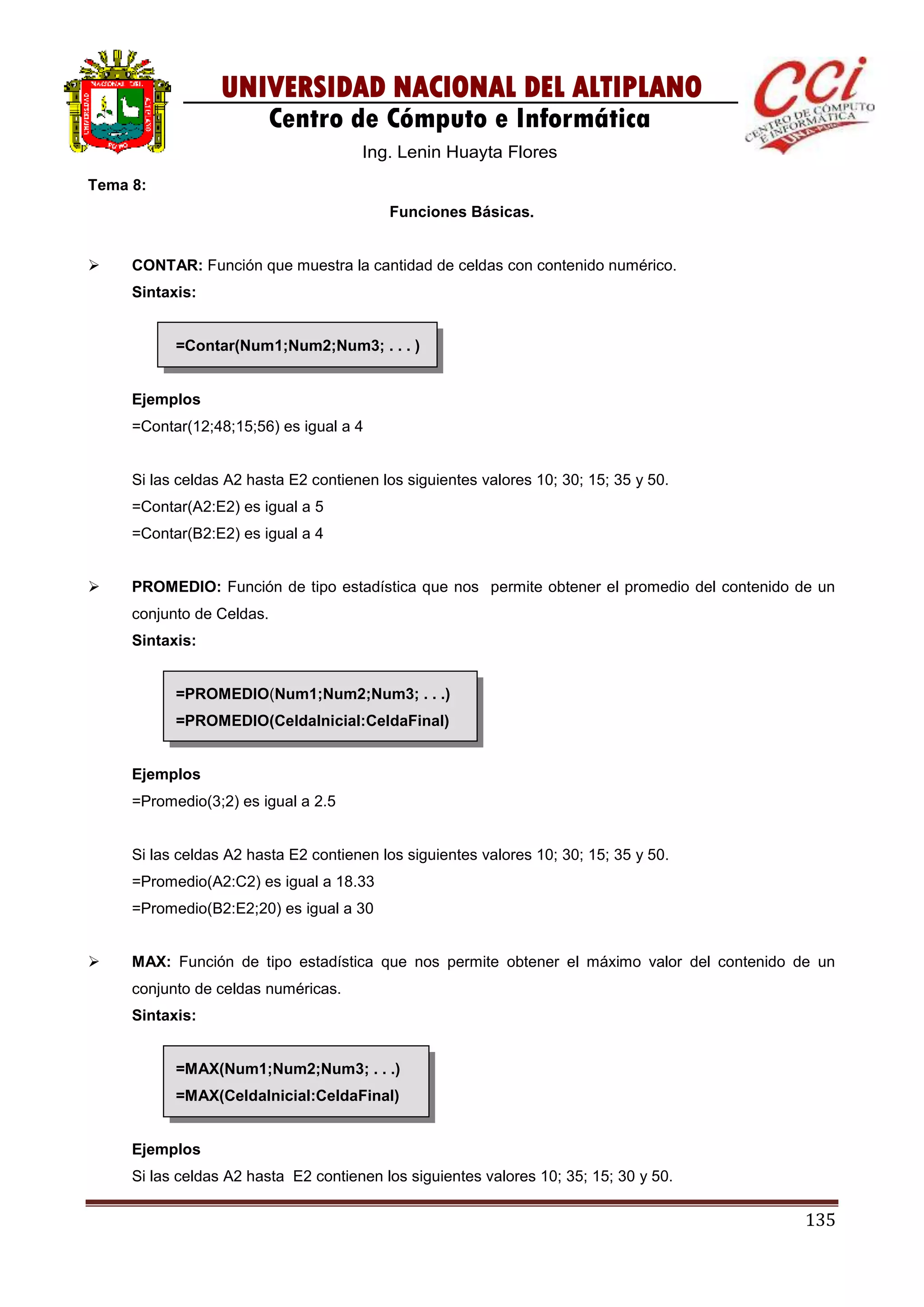 135
UNIVERSIDAD NACIONAL DEL ALTIPLANO
Centro de Cómputo e Informática
Ing. Lenin Huayta Flores
Tema 8:
Funciones Básicas.
 CONTAR: Función que muestra la cantidad de celdas con contenido numérico.
Sintaxis:
=Contar(Num1;Num2;Num3; . . . )
Ejemplos
=Contar(12;48;15;56) es igual a 4
Si las celdas A2 hasta E2 contienen los siguientes valores 10; 30; 15; 35 y 50.
=Contar(A2:E2) es igual a 5
=Contar(B2:E2) es igual a 4
 PROMEDIO: Función de tipo estadística que nos permite obtener el promedio del contenido de un
conjunto de Celdas.
Sintaxis:
=PROMEDIO(Num1;Num2;Num3; . . .)
=PROMEDIO(CeldaInicial:CeldaFinal)
Ejemplos
=Promedio(3;2) es igual a 2.5
Si las celdas A2 hasta E2 contienen los siguientes valores 10; 30; 15; 35 y 50.
=Promedio(A2:C2) es igual a 18.33
=Promedio(B2:E2;20) es igual a 30
 MAX: Función de tipo estadística que nos permite obtener el máximo valor del contenido de un
conjunto de celdas numéricas.
Sintaxis:
=MAX(Num1;Num2;Num3; . . .)
=MAX(CeldaInicial:CeldaFinal)
Ejemplos
Si las celdas A2 hasta E2 contienen los siguientes valores 10; 35; 15; 30 y 50.
 