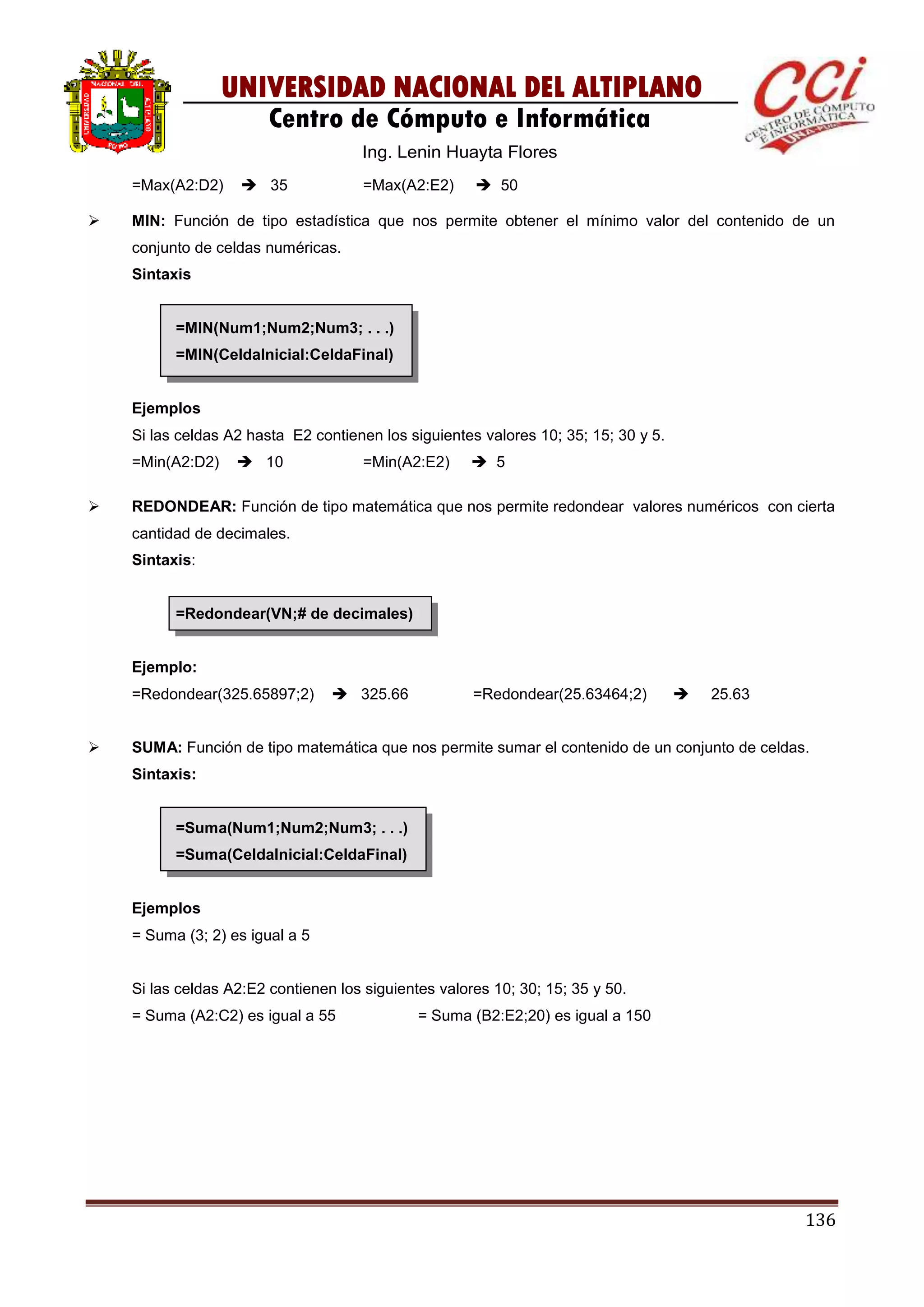 136
UNIVERSIDAD NACIONAL DEL ALTIPLANO
Centro de Cómputo e Informática
Ing. Lenin Huayta Flores
=Max(A2:D2)  35 =Max(A2:E2)  50
 MIN: Función de tipo estadística que nos permite obtener el mínimo valor del contenido de un
conjunto de celdas numéricas.
Sintaxis
=MIN(Num1;Num2;Num3; . . .)
=MIN(CeldaInicial:CeldaFinal)
Ejemplos
Si las celdas A2 hasta E2 contienen los siguientes valores 10; 35; 15; 30 y 5.
=Min(A2:D2)  10 =Min(A2:E2)  5
 REDONDEAR: Función de tipo matemática que nos permite redondear valores numéricos con cierta
cantidad de decimales.
Sintaxis:
=Redondear(VN;# de decimales)
Ejemplo:
=Redondear(325.65897;2)  325.66 =Redondear(25.63464;2)  25.63
 SUMA: Función de tipo matemática que nos permite sumar el contenido de un conjunto de celdas.
Sintaxis:
=Suma(Num1;Num2;Num3; . . .)
=Suma(CeldaInicial:CeldaFinal)
Ejemplos
= Suma (3; 2) es igual a 5
Si las celdas A2:E2 contienen los siguientes valores 10; 30; 15; 35 y 50.
= Suma (A2:C2) es igual a 55 = Suma (B2:E2;20) es igual a 150
 