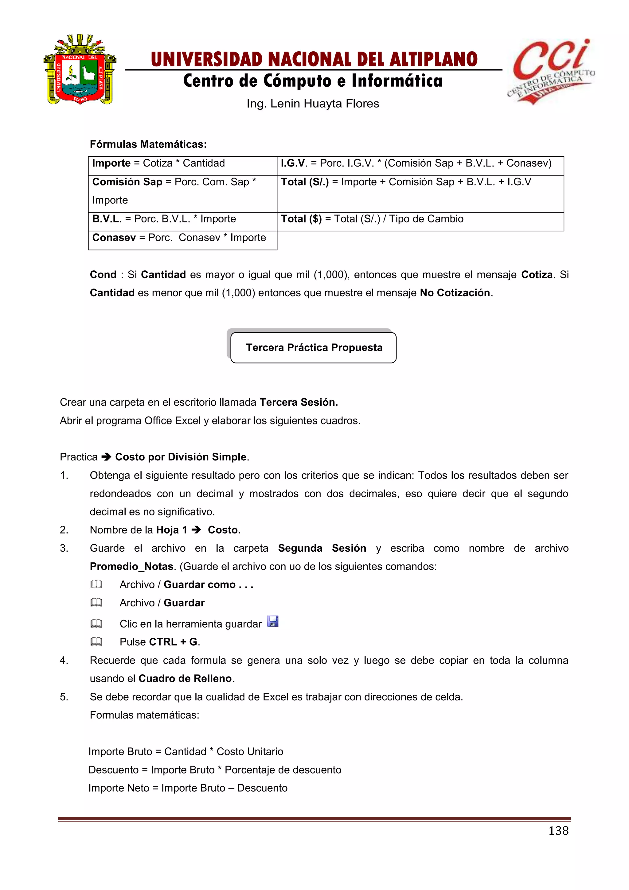 138
UNIVERSIDAD NACIONAL DEL ALTIPLANO
Centro de Cómputo e Informática
Ing. Lenin Huayta Flores
Fórmulas Matemáticas:
Importe = Cotiza * Cantidad I.G.V. = Porc. I.G.V. * (Comisión Sap + B.V.L. + Conasev)
Comisión Sap = Porc. Com. Sap *
Importe
Total (S/.) = Importe + Comisión Sap + B.V.L. + I.G.V
B.V.L. = Porc. B.V.L. * Importe Total ($) = Total (S/.) / Tipo de Cambio
Conasev = Porc. Conasev * Importe
Cond : Si Cantidad es mayor o igual que mil (1,000), entonces que muestre el mensaje Cotiza. Si
Cantidad es menor que mil (1,000) entonces que muestre el mensaje No Cotización.
Tercera Práctica Propuesta
Crear una carpeta en el escritorio llamada Tercera Sesión.
Abrir el programa Office Excel y elaborar los siguientes cuadros.
Practica  Costo por División Simple.
1. Obtenga el siguiente resultado pero con los criterios que se indican: Todos los resultados deben ser
redondeados con un decimal y mostrados con dos decimales, eso quiere decir que el segundo
decimal es no significativo.
2. Nombre de la Hoja 1  Costo.
3. Guarde el archivo en la carpeta Segunda Sesión y escriba como nombre de archivo
Promedio_Notas. (Guarde el archivo con uo de los siguientes comandos:
 Archivo / Guardar como . . .
 Archivo / Guardar
 Clic en la herramienta guardar
 Pulse CTRL + G.
4. Recuerde que cada formula se genera una solo vez y luego se debe copiar en toda la columna
usando el Cuadro de Relleno.
5. Se debe recordar que la cualidad de Excel es trabajar con direcciones de celda.
Formulas matemáticas:
Importe Bruto = Cantidad * Costo Unitario
Descuento = Importe Bruto * Porcentaje de descuento
Importe Neto = Importe Bruto – Descuento
 