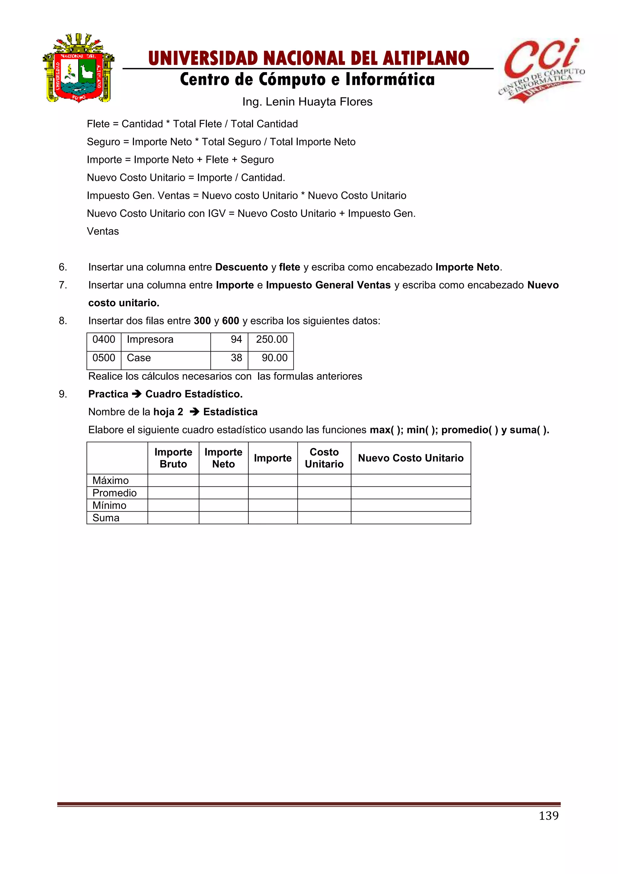 139
UNIVERSIDAD NACIONAL DEL ALTIPLANO
Centro de Cómputo e Informática
Ing. Lenin Huayta Flores
Flete = Cantidad * Total Flete / Total Cantidad
Seguro = Importe Neto * Total Seguro / Total Importe Neto
Importe = Importe Neto + Flete + Seguro
Nuevo Costo Unitario = Importe / Cantidad.
Impuesto Gen. Ventas = Nuevo costo Unitario * Nuevo Costo Unitario
Nuevo Costo Unitario con IGV = Nuevo Costo Unitario + Impuesto Gen.
Ventas
6. Insertar una columna entre Descuento y flete y escriba como encabezado Importe Neto.
7. Insertar una columna entre Importe e Impuesto General Ventas y escriba como encabezado Nuevo
costo unitario.
8. Insertar dos filas entre 300 y 600 y escriba los siguientes datos:
0400 Impresora 94 250.00
0500 Case 38 90.00
Realice los cálculos necesarios con las formulas anteriores
9. Practica  Cuadro Estadístico.
Nombre de la hoja 2  Estadística
Elabore el siguiente cuadro estadístico usando las funciones max( ); min( ); promedio( ) y suma( ).
Importe
Bruto
Importe
Neto
Importe
Costo
Unitario
Nuevo Costo Unitario
Máximo
Promedio
Mínimo
Suma
 