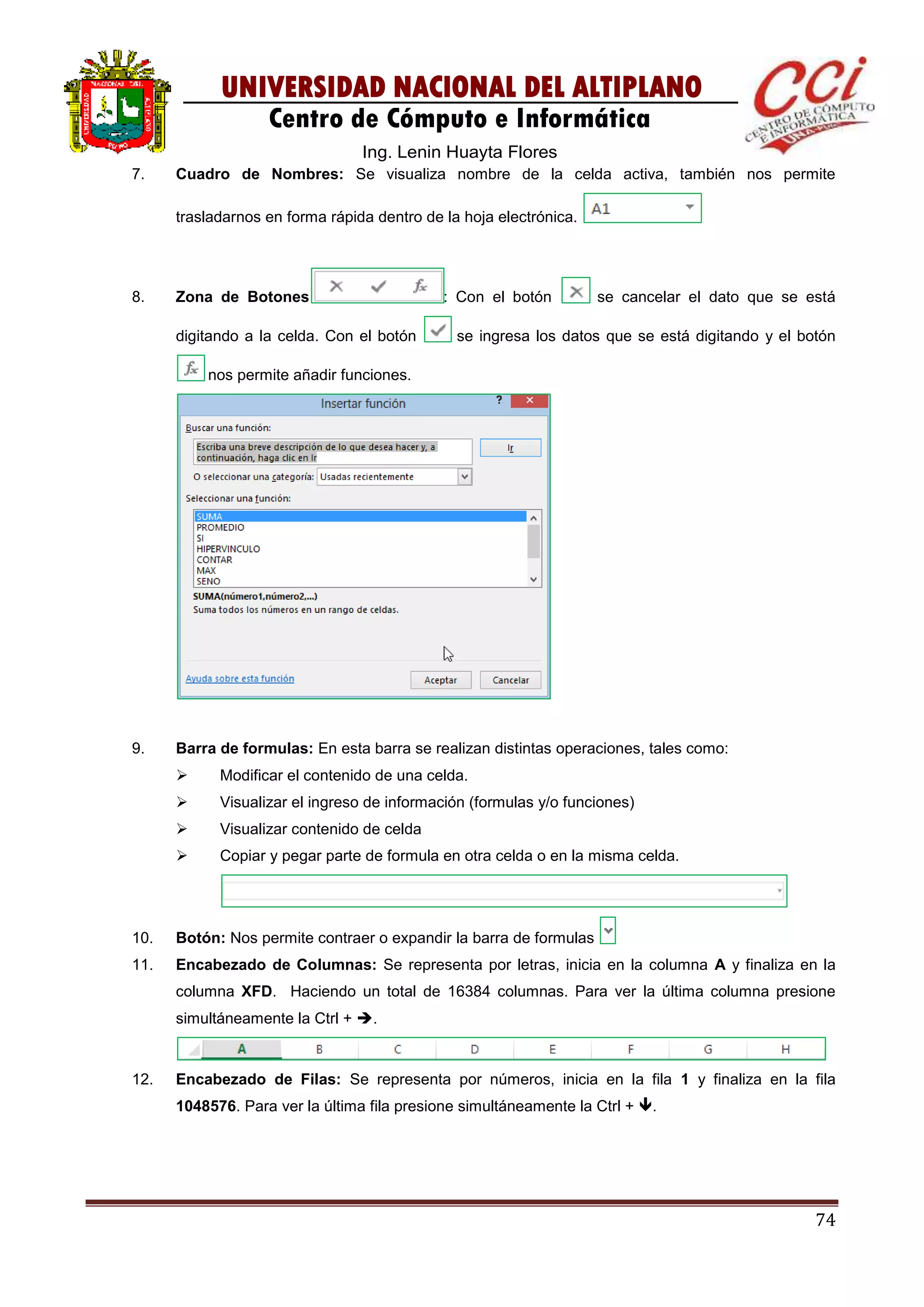 74
UNIVERSIDAD NACIONAL DEL ALTIPLANO
Centro de Cómputo e Informática
Ing. Lenin Huayta Flores
7. Cuadro de Nombres: Se visualiza nombre de la celda activa, también nos permite
trasladarnos en forma rápida dentro de la hoja electrónica.
8. Zona de Botones : Con el botón se cancelar el dato que se está
digitando a la celda. Con el botón se ingresa los datos que se está digitando y el botón
nos permite añadir funciones.
9. Barra de formulas: En esta barra se realizan distintas operaciones, tales como:
 Modificar el contenido de una celda.
 Visualizar el ingreso de información (formulas y/o funciones)
 Visualizar contenido de celda
 Copiar y pegar parte de formula en otra celda o en la misma celda.
10. Botón: Nos permite contraer o expandir la barra de formulas
11. Encabezado de Columnas: Se representa por letras, inicia en la columna A y finaliza en la
columna XFD. Haciendo un total de 16384 columnas. Para ver la última columna presione
simultáneamente la Ctrl + .
12. Encabezado de Filas: Se representa por números, inicia en la fila 1 y finaliza en la fila
1048576. Para ver la última fila presione simultáneamente la Ctrl + .
 
