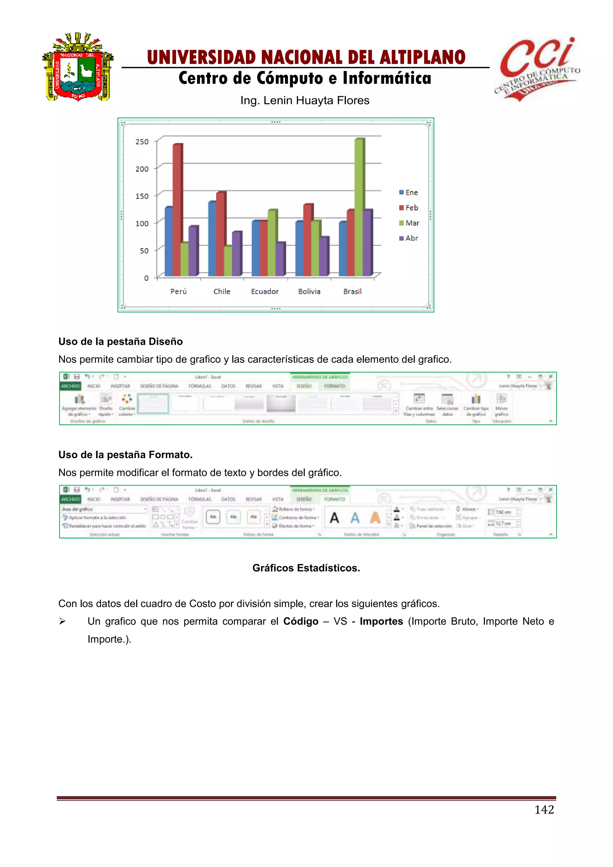 142
UNIVERSIDAD NACIONAL DEL ALTIPLANO
Centro de Cómputo e Informática
Ing. Lenin Huayta Flores
Uso de la pestaña Diseño
Nos permite cambiar tipo de grafico y las características de cada elemento del grafico.
Uso de la pestaña Formato.
Nos permite modificar el formato de texto y bordes del gráfico.
Gráficos Estadísticos.
Con los datos del cuadro de Costo por división simple, crear los siguientes gráficos.
 Un grafico que nos permita comparar el Código – VS - Importes (Importe Bruto, Importe Neto e
Importe.).
 