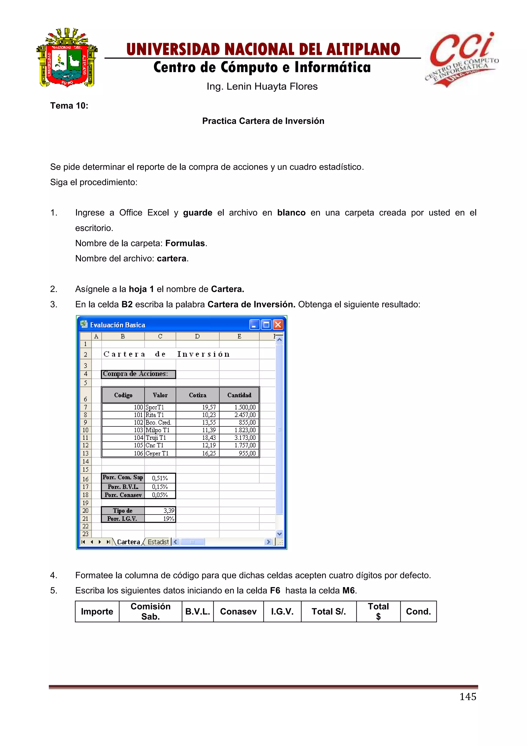 145
UNIVERSIDAD NACIONAL DEL ALTIPLANO
Centro de Cómputo e Informática
Ing. Lenin Huayta Flores
Tema 10:
Practica Cartera de Inversión
Se pide determinar el reporte de la compra de acciones y un cuadro estadístico.
Siga el procedimiento:
1. Ingrese a Office Excel y guarde el archivo en blanco en una carpeta creada por usted en el
escritorio.
Nombre de la carpeta: Formulas.
Nombre del archivo: cartera.
2. Asígnele a la hoja 1 el nombre de Cartera.
3. En la celda B2 escriba la palabra Cartera de Inversión. Obtenga el siguiente resultado:
4. Formatee la columna de código para que dichas celdas acepten cuatro dígitos por defecto.
5. Escriba los siguientes datos iniciando en la celda F6 hasta la celda M6.
Importe
Comisión
Sab.
B.V.L. Conasev I.G.V. Total S/.
Total
$
Cond.
 