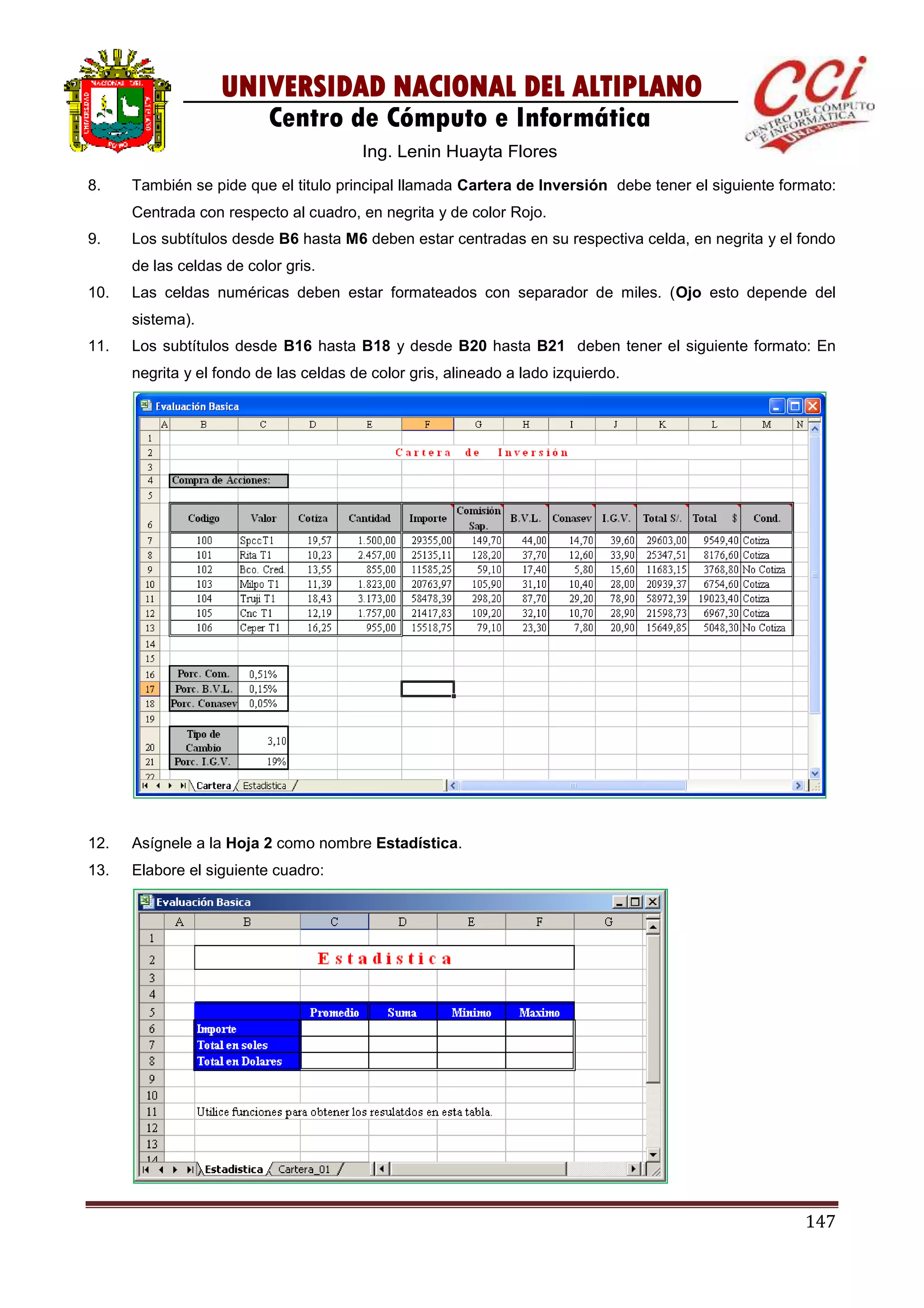 147
UNIVERSIDAD NACIONAL DEL ALTIPLANO
Centro de Cómputo e Informática
Ing. Lenin Huayta Flores
8. También se pide que el titulo principal llamada Cartera de Inversión debe tener el siguiente formato:
Centrada con respecto al cuadro, en negrita y de color Rojo.
9. Los subtítulos desde B6 hasta M6 deben estar centradas en su respectiva celda, en negrita y el fondo
de las celdas de color gris.
10. Las celdas numéricas deben estar formateados con separador de miles. (Ojo esto depende del
sistema).
11. Los subtítulos desde B16 hasta B18 y desde B20 hasta B21 deben tener el siguiente formato: En
negrita y el fondo de las celdas de color gris, alineado a lado izquierdo.
12. Asígnele a la Hoja 2 como nombre Estadística.
13. Elabore el siguiente cuadro:
 