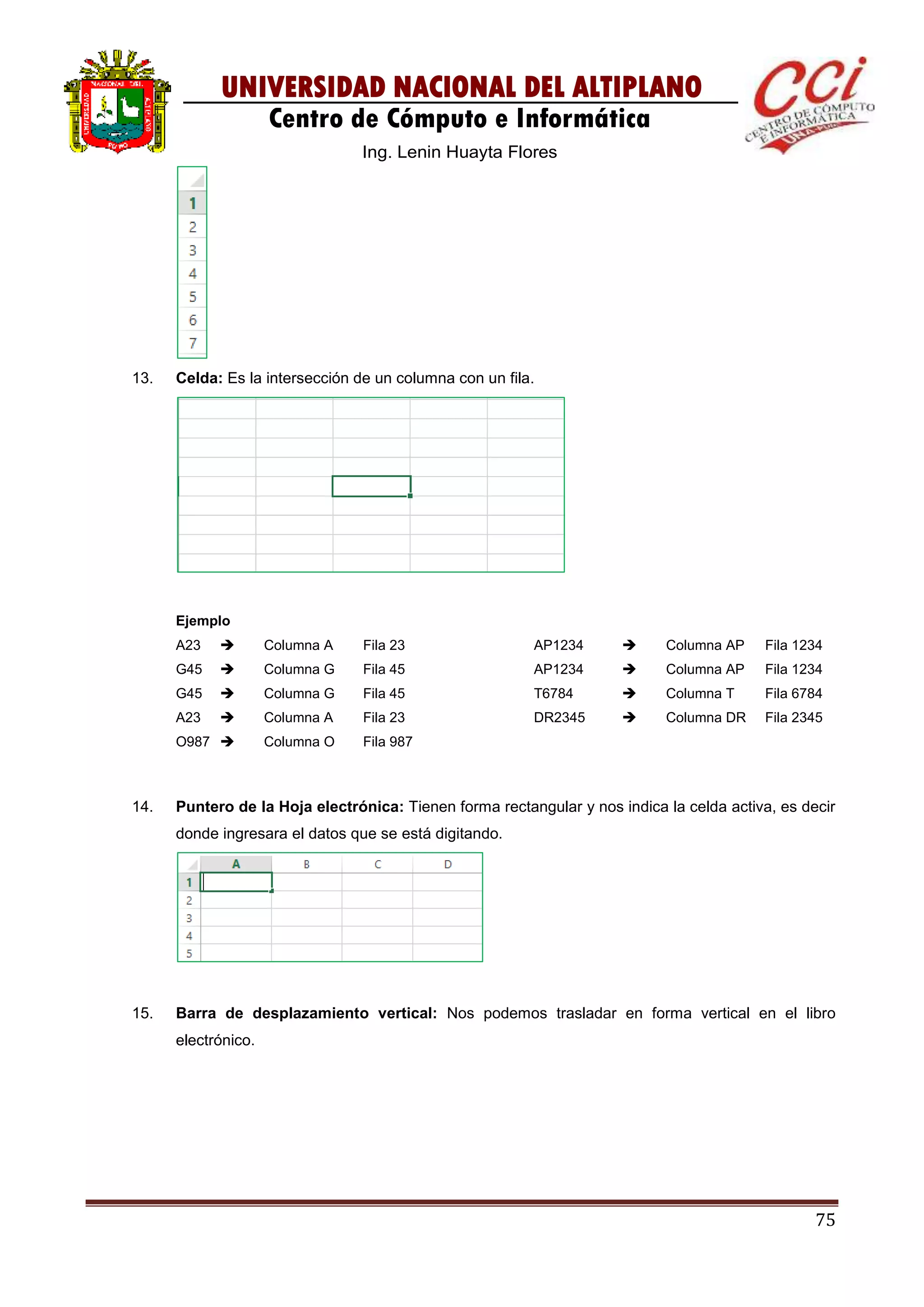75
UNIVERSIDAD NACIONAL DEL ALTIPLANO
Centro de Cómputo e Informática
Ing. Lenin Huayta Flores
13. Celda: Es la intersección de un columna con un fila.
Ejemplo
A23  Columna A Fila 23
G45  Columna G Fila 45
G45  Columna G Fila 45
A23  Columna A Fila 23
O987  Columna O Fila 987
AP1234  Columna AP Fila 1234
AP1234  Columna AP Fila 1234
T6784  Columna T Fila 6784
DR2345  Columna DR Fila 2345
14. Puntero de la Hoja electrónica: Tienen forma rectangular y nos indica la celda activa, es decir
donde ingresara el datos que se está digitando.
15. Barra de desplazamiento vertical: Nos podemos trasladar en forma vertical en el libro
electrónico.
 