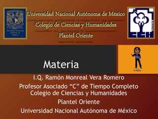 Materia
I.Q. Ramón Monreal Vera Romero
Profesor Asociado “C” de Tiempo Completo
Colegio de Ciencias y Humanidades
Plantel Oriente
Universidad Nacional Autónoma de México
 