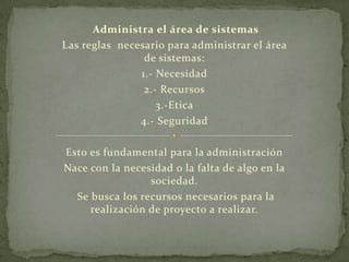 Administra el área de sistemas
Las reglas necesario para administrar el área
                de sistemas:
               1.- Necesidad
                2.- Recursos
                   3.-Etica
               4.- Seguridad

Esto es fundamental para la administración
Nace con la necesidad o la falta de algo en la
                 sociedad.
  Se busca los recursos necesarios para la
     realización de proyecto a realizar.
 