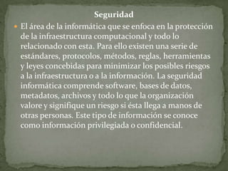 Seguridad
 El área de la informática que se enfoca en la protección
  de la infraestructura computacional y todo lo
  relacionado con esta. Para ello existen una serie de
  estándares, protocolos, métodos, reglas, herramientas
  y leyes concebidas para minimizar los posibles riesgos
  a la infraestructura o a la información. La seguridad
  informática comprende software, bases de datos,
  metadatos, archivos y todo lo que la organización
  valore y signifique un riesgo si ésta llega a manos de
  otras personas. Este tipo de información se conoce
  como información privilegiada o confidencial.
 