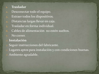 1.  Trasladar
2. Desconectar todo el equipo.
3. Extraer todos los dispositivos.
4. Distancias largas llevar en caja.
5. Trasladar en forma individual.
6. Cables de alimentación no estén sueltos.
7. No correr.
o Instalación
o Seguir instrucciones del fabricante.
o Lugares aptos para instalación y con condiciones buenas.
o Ambiente agradable.
 