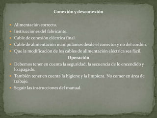 Conexión y desconexión

 Alimentación correcta.
 Instrucciones del fabricante.
 Cable de conexión eléctrica final.
 Cable de alimentación manipulamos desde el conector y no del cordón.
 Que la modificación de los cables de alimentación eléctrica sea fácil.
                               Operación
 Debemos tener en cuenta la seguridad, la secuencia de lo encendido y
  lo apagado.
 También tener en cuenta la higiene y la limpieza. No comer en área de
  trabajo.
 Seguir las instrucciones del manual.
 