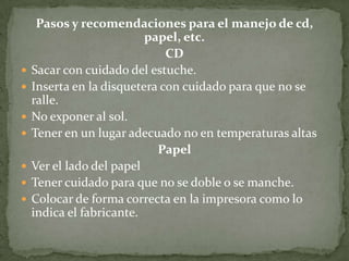 Pasos y recomendaciones para el manejo de cd,
                          papel, etc.
                              CD
   Sacar con cuidado del estuche.
   Inserta en la disquetera con cuidado para que no se
    ralle.
   No exponer al sol.
   Tener en un lugar adecuado no en temperaturas altas
                            Papel
   Ver el lado del papel
   Tener cuidado para que no se doble o se manche.
   Colocar de forma correcta en la impresora como lo
    indica el fabricante.
 