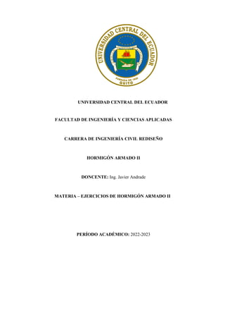 UNIVERSIDAD CENTRAL DEL ECUADOR
FACULTAD DE INGENIERÍA Y CIENCIAS APLICADAS
CARRERA DE INGENIERÍA CIVIL REDISEÑO
HORMIGÓN ARMADO II
DONCENTE: Ing. Javier Andrade
MATERIA – EJERCICIOS DE HORMIGÓN ARMADO II
PERÍODO ACADÉMICO: 2022-2023
 