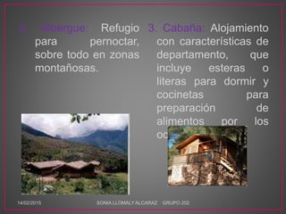 2. Albergue: Refugio
para pernoctar,
sobre todo en zonas
montañosas.
3. Cabaña: Alojamiento
con características de
departamento, que
incluye esteras o
literas para dormir y
cocinetas para
preparación de
alimentos por los
ocupantes.
14/02/2015 SONIA LLOMALY ALCARAZ GRUPO 202
 