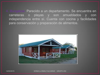 4. Bungalow: Parecido a un departamento. Se encuentra en
carreteras o playas y son amueblados y con
independencia entre sí. Cuenta con cocina y facilidades
para conservación y preparación de alimentos.
14/02/2015 SONIA LLOMALY ALCARAZ GRUPO 202
 