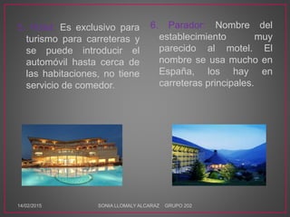 5. Hotel: Es exclusivo para
turismo para carreteras y
se puede introducir el
automóvil hasta cerca de
las habitaciones, no tiene
servicio de comedor.
6. Parador: Nombre del
establecimiento muy
parecido al motel. El
nombre se usa mucho en
España, los hay en
carreteras principales.
14/02/2015 SONIA LLOMALY ALCARAZ GRUPO 202
 