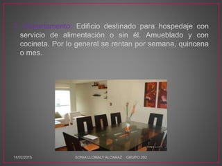 7. Departamento: Edificio destinado para hospedaje con
servicio de alimentación o sin él. Amueblado y con
cocineta. Por lo general se rentan por semana, quincena
o mes.
14/02/2015 SONIA LLOMALY ALCARAZ GRUPO 202
 
