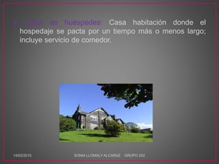 8. Casa de huéspedes: Casa habitación donde el
hospedaje se pacta por un tiempo más o menos largo;
incluye servicio de comedor.
14/02/2015 SONIA LLOMALY ALCARAZ GRUPO 202
 