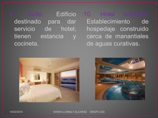 9. Suite: Edificio
destinado para dar
servicio de hotel;
tienen estancia y
cocineta.
:10. Hotel balneario
Establecimiento de
hospedaje construido
cerca de manantiales
de aguas curativas.
14/02/2015 SONIA LLOMALY ALCARAZ GRUPO 202
 