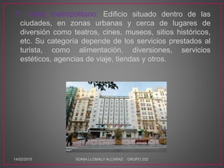 11. Hotel metropolitano: Edificio situado dentro de las
ciudades, en zonas urbanas y cerca de lugares de
diversión como teatros, cines, museos, sitios históricos,
etc. Su categoría depende de los servicios prestados al
turista, como alimentación, diversiones, servicios
estéticos, agencias de viaje, tiendas y otros.
14/02/2015 SONIA LLOMALY ALCARAZ GRUPO 202
 