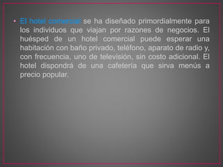 • El hotel comercial se ha diseñado primordialmente para
los individuos que viajan por razones de negocios. El
huésped de un hotel comercial puede esperar una
habitación con baño privado, teléfono, aparato de radio y,
con frecuencia, uno de televisión, sin costo adicional. El
hotel dispondrá de una cafetería que sirva menús a
precio popular.
 