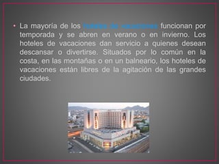 • La mayoría de los hoteles de vacaciones funcionan por
temporada y se abren en verano o en invierno. Los
hoteles de vacaciones dan servicio a quienes desean
descansar o divertirse. Situados por lo común en la
costa, en las montañas o en un balneario, los hoteles de
vacaciones están libres de la agitación de las grandes
ciudades.
 