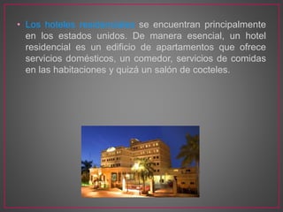 • Los hoteles residenciales se encuentran principalmente
en los estados unidos. De manera esencial, un hotel
residencial es un edificio de apartamentos que ofrece
servicios domésticos, un comedor, servicios de comidas
en las habitaciones y quizá un salón de cocteles.
 