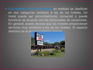 • Los moteles y los moto hoteles en realidad se clasifican
en dos categorías similares a las de los hoteles. Un
motel puede ser primordialmente comercial o puede
funcionar de acuerdo con las temporadas de vacaciones.
En general, puede decirse que los moteles proporcionan
servicios muy similares a los de los hoteles. El aspecto
distintivo es el estacionamiento gratuito.
 