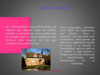 Estos hospedajes, conocidos
como "B&B" son alojamientos
que ofrecen “cama y
desayuno” por una tarifa muy
conveniente. Básicamente se
trata de un alojamiento sencillo
en cuanto a su tamaño y
comodidades, que se halla en
un edificio o casa grande y
antigua que ha sido restaurada
y acondicionada para
transformarse en un
hospedaje.
• son frecuentados mayoritariamente por
viajeros que desean viajar de manera
sencilla y permanecer unos pocos días
en el lugar, pero al mismo tiempo buscan
conocer más viajeros con los que
compartir sus experiencias.
Introducción a la Hospitalidad
 