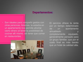 El servicio ofrece la renta
por un tiempo determinado
de un apartamento
amueblado y
completamente equipado,
generalmente pensado para
un grupo familiar, que por el
costo final es más barato
que un hotel de calidad alta.
• Son ideales para compartir gastos con
otras personas. Además, la estadía en
un apartamento nos permite ahorrar
cierto dinero al tener la posibilidad de
cocinar allí mismo, sin tener que comer
en restaurantes.
 