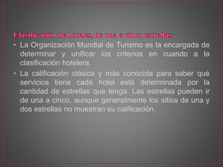 • La Organización Mundial de Turismo es la encargada de
determinar y unificar los criterios en cuando a la
clasificación hotelera.
• La calificación clásica y más conocida para saber qué
servicios tiene cada hotel está determinada por la
cantidad de estrellas que tenga. Las estrellas pueden ir
de una a cinco, aunque generalmente los sitios de una y
dos estrellas no muestran su calificación.
 