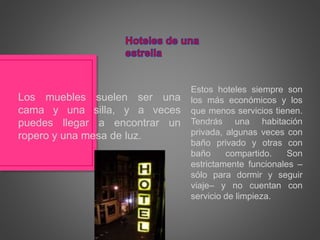 Estos hoteles siempre son
los más económicos y los
que menos servicios tienen.
Tendrás una habitación
privada, algunas veces con
baño privado y otras con
baño compartido. Son
estrictamente funcionales –
sólo para dormir y seguir
viaje– y no cuentan con
servicio de limpieza.
Los muebles suelen ser una
cama y una silla, y a veces
puedes llegar a encontrar un
ropero y una mesa de luz.
 