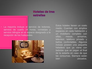 Estos hoteles tienen un costo
medio. Cuentan con amplios
espacios en cada habitación y
un mobiliario completo con
sillas, mesas, armarios,
televisor, teléfono privado y
baños confortables. Algunos
incluso poseen una pequeña
heladera que ya viene con
bebidas que se pagan al final
de la estadía en caso de que
las consumas. Siempre están
bien ubicados.
• La mayoría incluye el servicio de botones,
servicio de cuarto 24 horas, conserjes y
servicio bilingüe en el espacio designado a la
recepción de los huéspedes.
 