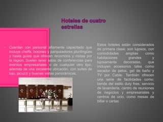 Estos hoteles están considerados
de primera clase: son lujosos, con
comodidades amplias como
habitaciones grandes y
lujosamente decoradas, que
incluyen accesorios tales como
secador de pelos, gel de baño y
TV por Cable. También ofrecen
una serie de facilidades como:
tienda del estilo duty free, servicio
de lavandería, centro de reuniones
de negocios y empresariales y
centros de ocio, como mesas de
billar o cartas
• Cuentan con personal altamente capacitado que
incluye cheffs, botones y parqueadores plurilingües
y hasta guías que ofrecen recorridos y visitas por
la región. Suelen tener salas de conferencias para
eventos empresariales o de cualquier otro tipo,
además de una excelente ubicación, con suites de
lujo, jacuzzi y buenas vistas panorámicas.
 