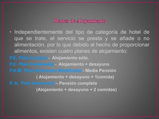 • Independientemente del tipo de categoría de hotel de
que se trate, el servicio se presta y se añade o no
alimentación, por lo que debido al hecho de proporcionar
alimentos, existen cuatro planes de alojamiento:
P.E. Plan Europeo - Alojamiento sólo.
P.C. Plan Continental - Alojamiento + desayuno
P.A.M. Plan Americano Modificado - Media Pensión
( Alojamiento + desayuno + 1comida)
P. A. Plan Americano – Pensión completa
(Alojamiento + desayuno + 2 comidas)
 