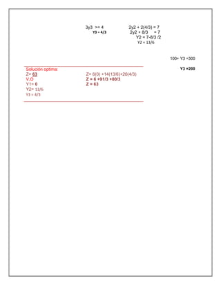 100+ Y3 =300
Y3 =200
3y3 >= 4
Y3 = 4/3
2y2 + 2(4/3) = 7
2y2 + 8/3 = 7
Y2 = 7-8/3 /2
Y2 = 13/6
Solución optima:
Z= 63
V.O
Y1= 0
Y2= 13/6
Y3 = 4/3
Z= 6(0) +14(13/6)+20(4/3)
Z = 6 +91/3 +80/3
Z = 63
 