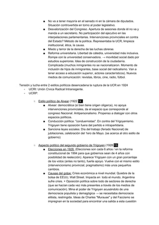 ■ No va a tener mayoría en el senado ni en la cámara de diputados.
Situación controvertida en torno al poder legislativo.
■ Desvalorización del Congreso. Apertura de sesiones donde él no va y
manda a un secretario. No participación del ejecutivo en las
interpelaciones parlamentarias. Intervenciones provinciales en contra
del Estado? Método de la política. Representaba la UCR, limpieza
institucional, ética, la causa.
■ Miedo y terror de la derecha de las luchas obreras
■ Reforma universitaria. Libertad de cátedra, universidad más inclusiva.
Rompe con la universidad conservadora. → movilidad social dado por
estudios superiores. Idea de construcción de la ciudadanía.
Complicada (muchos inmigrantes no se nacionalizaron. Momento de
inclusión de hijos de inmigrantes, base social del radicalismo. Van a
tener acceso a educación superior, actores característicos). Nuevos
medios de comunicación: revistas, libros, cine, radio, fútbol.
Tensión y lucha entre 2 estilos políticos desencadena la ruptura de la UCR en 1924
- UCRI: Unión Cívica Radical Intransigente.
- UCRP:
○ Estilo político de Alvear​ (1922 ​14 .
■ Alvear: democrática (si bien tiene origen oligarca), no apoya
intervenciones provinciales, da el espacio que corresponde al
congreso Nacional. Antipersonalismo. Propenso a dialogar con otros
espacios políticos.
■ Conducción política: "conduernistas". En contra del Yrigoyenismo.
Yrigoyen tiene oposición fuera del partido e intrapartidaria.
■ Sanciona leyes sociales: Día del trabajo (feriado Nacional) de
jubilaciones, celebración del 1ero de Mayo. (se acerca al otro estilo de
gobierno)
○ Aspecto político del segundo gobierno de Yrigoyen​ (1928 ​15.
■ Elecciones en 1928.​ (Elecciones son cada 6 años / en la reforma
constitucional de 1994 para que gobiernos sean de 4 años con
posibilidad de reelección). Aparece Yrigoyen con un gran porcentaje
de los votos (antes no tanto), fuerte apoyo. Vuelve con el mismo estilo
(intervencionismo provincial, pragmatismo) más unos pequeños
cambios.
■ Causas del golpe:​ Crisis económica a nivel mundial. Quiebre de la
bolsa de EEUU, Wall Street. Impacta en todo el mundo. Argentina
sufre crisis. + Oposición política sobre todo de sectores de derecha
(que se hacían cada vez más presentes a través de los medios de
comunicación). Mina el poder de Yrigoyen acusándolo de una
democracia populista y demagógica → se necesitaba democracia
elitista, restringida. Ideas de Charles "Murause" y del Faccismo se
impregnan en la sociedad para encontrar una salida a esta cuestión
 