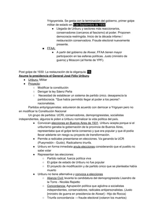 Yrigoyenista. Se gesta con la terminación del gobierno, primer golpe
militar de estado en ​6 de Septiembre de 1930​.
● Llegada de Uriburu y sectores más reaccionarios,
conservadores (cercanos al fascismo) al poder. Proponen
democracia restringida. Inicio de la década infame /
restauración conservadora. Fraude electoral nuevamente
presente.
■ FFAA:
● A partir del gobierno de Alvear, FFAA tienen mayor
participación en las esferas políticas. Justo (ministro de
guerra) y Mosconi (al frente de YPF).
Post golpe de 1930: La restauración de la oligarquía. ​19.
Asume la presidencia el General José Félix Uriburu
● Uriburu:​ Militar
● Proyecto​:
○ Modificar la constitución
○ Derogar la ley Sáenz Peña
○ Necesidad de establecer un sistema de partido único. desaparecía la
partidocracia. "Que había permitido llegar al poder a los peores"-
nacionalistas.
Partidos antiyrigoyenistas: estuvieron de acuerdo con derrocar a Yrigoyen pero no
en modificar la Constitución Nacional
Un grupo de partidos: UCRI, conservadores, demoprogresistas, socialistas
independientes, algunos le piden a Uriburu normalizar la vida política del país.
● Convocan ​elecciones en Buenos Aires de 1931​. Uriburu acepta porque si el
uriburismo ganaba la gobernación de la provincia de Buenos Aires,
representaba que el golpe tenía consenso y que era popular y que él podía
llevar adelante sin riesgo su proyecto de transformación.
● Permite a radicales presentarse en elecciones. Va ganando la UCR
(Pueyrredón - Guido). Radicalismo triunfa.
● Uriburu en forma inmediata ​anula elecciones​ considerando que el pueblo no
sabe votar
● Representan las elecciones:
○ Partido radical, fuerza política viva
○ El golpe de estado de Uriburu no fue popular
○ El proyecto de modificación y de partido único que se planteaba había
muerto
● Uriburu no tiene alternativa y ​convoca a elecciones
○ Alianza Civil:​ levanta la candidatura del demoprogresista Lisandro de
la Torre - Nicolás Repetto
○ Concordancia:​ Agrupación política que aglutina a socialistas
independientes, conservadores, radicales antipersonalistas. (Justo
[ministro de guerra en presidencia de Alvear] - Hijo de Rocca)
○ Triunfa concordancia → fraude electoral (votaron los muertos)
 