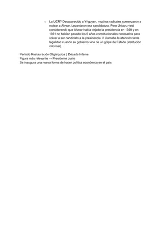 ○ La UCR? Desaparecido a Yrigoyen, muchos radicales comenzaron a
rodear a Alvear. Levantaron esa candidatura. Pero Uriburu vetó
considerando que Alvear había dejado la presidencia en 1928 y en
1931 no habían pasado los 6 años constitucionales necesarios para
volver a ser candidato a la presidencia. // Llamaba la atención tanta
legalidad cuando su gobierno vino de un golpe de Estado (institución
informal).
Período Restauración Oligárquica || Década Infame
Figura más relevante → Presidente Justo
Se inaugura una nueva forma de hacer política económica en el país
 