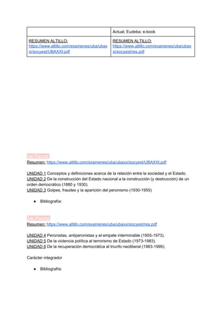 Actual; Eudeba; e-book
RESUMEN ALTILLO:
https://www.altillo.com/examenes/uba/ubax
xi/socyest/UBAXXI.pdf
RESUMEN ALTILLO:
https://www.altillo.com/examenes/uba/ubax
xi/socyest/res.pdf
1er Parcial:
Resumen:​ ​https://www.altillo.com/examenes/uba/ubaxxi/socyest/UBAXXI.pdf
UNIDAD 1​ Conceptos y definiciones acerca de la relación entre la sociedad y el Estado.
UNIDAD 2​ De la construcción del Estado nacional a la construcción (y destrucción) de un
orden democrático (1880 y 1930).
UNIDAD 3​ Golpes, fraudes y la aparición del peronismo (1930-1955)
● Bibliografía:
2do Parcial:
Resumen:​ ​https://www.altillo.com/examenes/uba/ubaxxi/socyest/res.pdf
UNIDAD 4​ Peronistas, antiperonistas y el empate interminable (1955-1973).
UNIDAD 5​ De la violencia política al terrorismo de Estado (1973-1983).
UNIDAD 6​ De la recuperación democrática al triunfo neoliberal (1983-1999).
Carácter integrador
● Bibliografía:
 