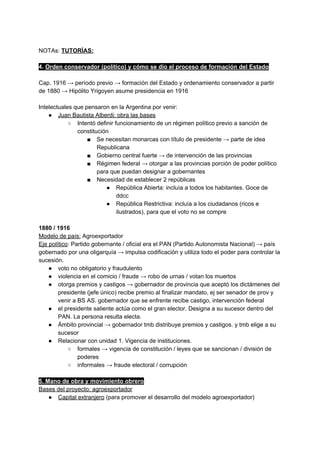 NOTAs: ​TUTORÍAS:
4. ​Orden conservador (político) y cómo se dio el proceso de formación del Estado
Cap. 1916 → período previo → formación del Estado y ordenamiento conservador a partir
de 1880 → Hipólito Yrigoyen asume presidencia en 1916
Intelectuales que pensaron en la Argentina por venir:
● Juan Bautista Alberdi: obra las bases
○ Intentó definir funcionamiento de un régimen político previo a sanción de
constitución
■ Se necesitan monarcas con título de presidente → parte de idea
Republicana
■ Gobierno central fuerte → de intervención de las provincias
■ Régimen federal → otorgar a las provincias porción de poder político
para que puedan designar a gobernantes
■ Necesidad de establecer 2 repúblicas
● República Abierta: incluía a todos los habitantes. Goce de
ddcc
● República Restrictiva: incluía a los ciudadanos (ricos e
ilustrados), para que el voto no se compre
1880 / 1916
Modelo de país:​ Agroexportador
Eje político​: Partido gobernante / oficial era el PAN (Partido Autonomista Nacional) → país
gobernado por una oligarquía → impulsa codificación y utiliza todo el poder para controlar la
sucesión.
● voto no obligatorio y fraudulento
● violencia en el comicio / fraude → robo de urnas / votan los muertos
● otorga premios y castigos → gobernador de provincia que aceptó los dictámenes del
presidente (jefe único) recibe premio al finalizar mandato, ej ser senador de prov y
venir a BS AS. gobernador que se enfrente recibe castigo, intervención federal
● el presidente saliente actúa como el gran elector. Designa a su sucesor dentro del
PAN. La persona resulta electa.
● Ámbito provincial → gobernador tmb distribuye premios y castigos. y tmb elige a su
sucesor
● Relacionar con unidad 1. Vigencia de instituciones.
○ formales → vigencia de constitución / leyes que se sancionan / división de
poderes
○ informales → fraude electoral / corrupción
5. Mano de obra y movimiento obrero
Bases del proyecto: agroexportador
● Capital extranjero​ (para promover el desarrollo del modelo agroexportador)
 