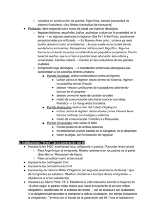 ○ volcados en construcción de puertos, frigoríficos, bancos (necesidad de
sistema financiero), vías férreas (necesidad de transporte)
● Población​ (abre migración para mano de obra) que trajeron ideologías
○ llegaban italianos, españoles, judíos. aspiraban a alcanzar la propiedad de la
tierra → en algunas provincias lo lograron (Sta Fe / Entre Ríos), provisiones
proporcionadas por el Estado. → En Buenos Aires princ., la tierra ya tenía
dueño, actuaron como arrendatarios, o buscar suerte en la ciudad siendo
vendedores ambulantes, trabajadores del ferrocarril, frigorífico. Algunos
fueron acumulando riquezas convirtiéndose en pequeños propietarios. Pronto
tuvieron sueños, que sus hijos si puedan tener educación secundaria y
universitaria. Cambio cultural → Cambio en las costumbres de las grandes
ciudades.
○ Inmigración trajo ideologías → 3 importantes tendencias ideológicas que
caracterizan a los sectores obreros urbanos:
■ Partido Socialista:​ actitud contestataria contra el régimen.
● luchan contra el régimen desde dentro del sistema, régimen
no posibilita vencer (fraude)
● desean mejorar condiciones de trabajadores obteniendo
bancas en el congreso
● desean promover leyes de carácter sociales
● medio de comunicación para hacer conocer sus ideas.
Periódico → La Vanguardia Socialista.
■ Partido Anarquista:​ destrucción del Estado Oligárquico
● luchan contra el régimen desde afuera (no les interesa tener
bancas políticas) con huelgas y violencia
● medio de comunicación. Periódico La Propuesta.
■ Partido Sindicalista:​ más sobre el 1920
● Puntos positivos de ambas posturas
● no ambicionan a tener bancas en el Congreso, no lo desechan
● hacen huelgas, con la intención de negociar
6. Instituciones ("leyes") de la generación del 80
● Impulsa la ley 1420: enseñanza laica, obligatoria y gratuita. [Recordar leyes laicas]
○ Para Argentinizar al inmigrante. Mostrar quienes eran los padres de la patria
(San Martín / Revolución de Mayo)
○ Para consolidar nuevo orden social
● Impulsa la ley del Registro Civil:
● Impulsa la ley del matrimonio Civil
● Impulsa ley de Servicio Militar Obligatorio (en segunda presidencia de Roca). Hijos
de inmigrantes se salvaban. Objetivo: disciplinar a los hijos de los inmigrantes →
obediencia al orden establecido
● Impulsa Ley Sáenz Peña. 1912: Estableció el voto masculino secreto a mayores de
18 años según el padrón militar (había que hacer previamente el servicio militar
obligatorio / disciplinado en la práctica del orden → así se accedía a ser ciudadano)
y la obligatoriedad apuntaba a incorporar a toda la ciudadanía. (no otorga ciudadanía
a inmigrantes). Termina con el fraude de la generación del 80. Pone el radicalismo
 