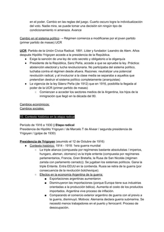 en el poder. Cambio en las reglas del juego. Cuarto oscuro logra la individualización
del voto. Nadie mira, se puede tomar una decisión sin ningún tipo de
condicionamiento ni amenaza. Avance
Cambio en el sistema político​ → Régimen comienza a modificarse por el joven partido
(primer partido de masas) UCR
UCR​: Partido de la Unión Cívica Radical. 1891. Líder y fundador: Leandro de Alem. Años
después Hipólito Yrigoyen accede a la presidencia de la República.
● Exige la sanción de una ley de voto secreto y obligatorio a la oligarquía
● Presidente de la República, Sanz Peña, accede a que se apruebe la ley. Práctica:
abstención electoral y lucha revolucionaria. No participaba del sistema político,
luchaba contra el régimen desde afuera. Razones: neutralizar una potencial
revolución radical, y al involucrar a la clase media se separaba a aquellos que
pretendían destruir el sistema político completamente (anarquistas)
● La vigencia de la ley Sáenz Peña (de 1912) que en 1916, posibilita la llegada al
poder de la UCR (primer partido de masas)
○ Comienzan a acceder los sectores medios de la Argentina, los hijos de la
inmigración que llegó en la década del 80.
Cambios económicos:
Cambios sociales:
10. Contexto histórico en la etapa radical
Período de 1916 a 1930 || ​Etapa radical
Presidencia de Hipólito Yrigoyen / de Marcelo T de Alvear / segunda presidencia de
Yrigoyen / (golpe de 1930)
Presidencia de Yrigoyen​ (asumido el 12 de Octubre de 1916)
● Contexto histórico:​ 1914 - 1918: 1era guerra mundial
○ La triple alianza (compuesta por regímenes bastante absolutistas / imperios,
hungaro, aleman, otomano) vs la triple entente (compuesta por regímenes
parlamentarios, Francia, Gran Bretaña, la Rusa de San Nicolás (régimen
zarista con parlamento cerrado)). Se jugaban los sistemas políticos. Gana la
triple Entente. Entra EEUU en la contienda. Rusia se retira de la guerra (por
consecuencia de la revolución bolchevique).
○ Efectos en la economía Argentina de la guerra:
■ Exportaciones argentinas aumentaron
■ Disminuyeron las importaciones (porque Europa tiene sus industrias
orientadas a la producción bélica). Aumenta el costo de los productos
importados. Argentina vive proceso de inflación.
■ Comparando el comercio exterior argentino de guerra con el previo a
la guerra, disminuyó. Motivos: Alemania declara guerra submarina. Se
necesitó menos trabajadores en el puerto y ferrocarril. Proceso de
desocupación.
 
