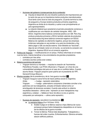 ○ Acciones del gobierno (consecuencias de la contienda)
■ Impulsa el desarrollo de una industria sustitutiva de importaciones por
la razón de que ya no importamos tantos productos manufacturados.
Dura tanto como dura la crisis de posguerra. (Cuando termina la crisis
de posguerra y Europa reclama productos primarios argentinos,
Argentina se olvida de la industria y vuelve a ser principalmente un
país agroexportador).
■ La relación bilateral que caracterizó al período precedente comienza a
modificarse por una relación de carácter triangular. ARG - GB -
EEUU. Argentina tiene balanza comercial positiva con GB. Pero Arg
produce productos primarios y EEUU también además de productos
manufacturados.Arg tiene balanza comercial negativa con EEUU.
Balanza de capitales es altamente negativa, porque las empresas
británicas radicadas en arg remiten a su país los dividendos y Arg
debía pagar a GB una deuda externa. Gran Bretaña se "esconde",
deja de ser el Estado rector en el mundo, va cerrando la conexión con
Argentina. Aparece EEUU en el comercio argentino.
● Política de Yrigoyen​ → modificaciones en el campo. Política reformista en el medio
rural de tierra. Intenta beneficiar a los arrendatarios de grandes propietarios.
○ contratos por tres años
○ contratos escritos (antes eran orales)
● Materia económica del período
○ Yrigoyen termina su mandato → impulsa la creación de Yacimientos
Petrolíferos Fiscales. Las FFAA influencian a Yrigoyen, en virtud de una
vulnerabilidad estratégica del país en el caso de un conflicto bélico. Cuando
asume Alvear, Yrigoyen propone quien podría ser el presidente de YPF,
General Enrique Mosconi.
● Efectos sociales​ (de la presidencia y de la 1era guerra mundial) ​11.
○ Yrigoyen inaugura nueva forma de hacer política social en Argentina.
Antes → huelga - represión sistemática
Yrigoyen → huelga - paternalismo compresivo (intentaba conciliar a los
padrones con los trabajadores, actuaba el Estado radical como un
amortiguador de tensiones sociales). Cuando esta actitud no obtenía
resultados deseados - última carta - represión (si eran trabajadores may
argentinos y votaban → fallaba en favor de ellos || si era un gremio
compuesto por extranjeros → ultima carta represión).
○ Sucesos de represión:​ sacudieron la presidencia. ​12.
■ La semana trágica​ (9 al 19 Enero 1919)
● Estalla huelga en la fábrica vasena e hijos (fábrica de nueva
pompeya) porque había trabajadores despedidos en el marco
de los efectos de la guerra mundial.
● Toman la fábrica. Policía trata desalojarlos. Trabajadores y
fuerzas del orden muertos. Enfrentamientos. Obreros armados
atacan edificios públicos.
 